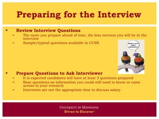 Preparing for the Interview
•       Review Interview Questions
    –     The more you prepare ahead of time, the less nervous you will be in the
          interview
    –     Sample/typical questions available in CCSE




•       Prepare Questions to Ask Interviewer
    –     It is expected candidates will have at least 3 questions prepared
    –     Base questions on information you could still need to know or came
          across in your research
    –     Interviews are not the appropriate time to discuss salary
 
