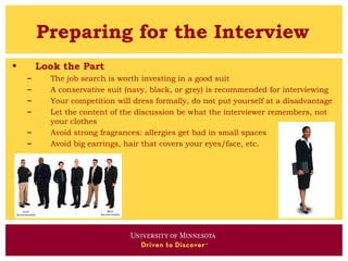 Preparing for the Interview
•       Look the Part
    –     The job search is worth investing in a good suit
    –     A conservative suit (navy, black, or grey) is recommended for interviewing
    –     Your competition will dress formally, do not put yourself at a disadvantage
    –     Let the content of the discussion be what the interviewer remembers, not
          your clothes
    –     Avoid strong fragrances: allergies get bad in small spaces
    –     Avoid big earrings, hair that covers your eyes/face, etc.
 