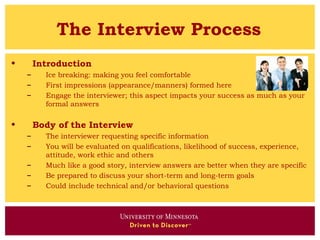 The Interview Process
•       Introduction
    –     Ice breaking: making you feel comfortable
    –     First impressions (appearance/manners) formed here
    –     Engage the interviewer; this aspect impacts your success as much as your
          formal answers

•       Body of the Interview
    –     The interviewer requesting specific information
    –     You will be evaluated on qualifications, likelihood of success, experience,
          attitude, work ethic and others
    –     Much like a good story, interview answers are better when they are specific
    –     Be prepared to discuss your short-term and long-term goals
    –     Could include technical and/or behavioral questions
 