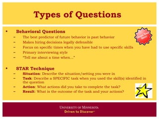 Types of Questions
•       Behavioral Questions
    –     The best predictor of future behavior is past behavior
    –     Makes hiring decisions legally defensible
    –     Focus on specific times when you have had to use specific skills
    –     Primary interviewing style
    –     “Tell me about a time when…”


•       STAR Technique
    –     Situation: Describe the situation/setting you were in
    –     Task: Describe a SPECIFIC task when you used the skill(s) identified in
          the question
    –     Action: What actions did you take to complete the task?
    –     Result: What is the outcome of the task and your actions?
 