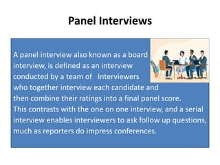 Panel Interviews
A panel interview also known as a board
interview, is defined as an interview
conducted by a team of Interviewers
who together interview each candidate and
then combine their ratings into a final panel score.
This contrasts with the one on one interview, and a serial
interview enables interviewers to ask follow up questions,
much as reporters do impress conferences.
 