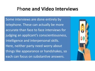 Phone and Video Interviews
Some interviews are done entirely by
telephone. These can actually be more
accurate than face to face interviews for
judging an applicant’s conscientiousness,
intelligence and interpersonal skills.
Here, neither party need worry about
things like appearance or handshakes, so
each can focus on substantive answers.
 
