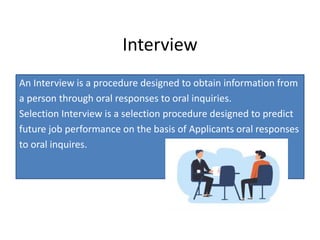Interview
An Interview is a procedure designed to obtain information from
a person through oral responses to oral inquiries.
Selection Interview is a selection procedure designed to predict
future job performance on the basis of Applicants oral responses
to oral inquires.
 