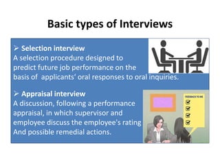 Basic types of Interviews
 Selection interview
A selection procedure designed to
predict future job performance on the
basis of applicants‘ oral responses to oral inquiries.
 Appraisal interview
A discussion, following a performance
appraisal, in which supervisor and
employee discuss the employee's rating
And possible remedial actions.
 