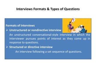 Interviews Formats & Types of Questions
Formats of Interviews
 Unstructured or nondirective interview
An unstructured conversational-style interview in which the
interviewer pursues points of interest as they come up in
response to questions.
 Structured or directive interview
An interview following a set sequence of questions.
 