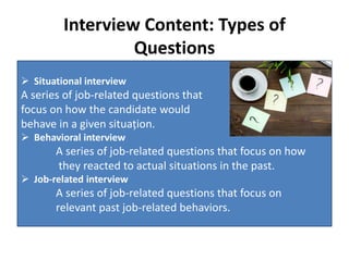 Interview Content: Types of
Questions
 Situational interview
A series of job-related questions that
focus on how the candidate would
behave in a given situațion.
 Behavioral interview
A series of job-related questions that focus on how
they reacted to actual situations in the past.
 Job-related interview
A series of job-related questions that focus on
relevant past job-related behaviors.
 