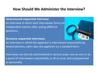 How Should We Administer the Interview?
Unstructured sequential interview:
An interview in which each interviewer forms an
independent opinion after asking different
questions.
Structure sequential interviews:
An interview in which the applicant is interviewed sequentially by
several persons, each rates the applicant on a standard form.
Interviews can also be administered in various ways: one on one or by
a panel of interviewers sequentially or all at once; and computerized
or personally.
 