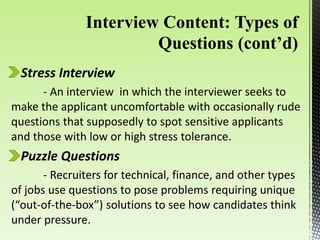 Stress Interview
- An interview in which the interviewer seeks to
make the applicant uncomfortable with occasionally rude
questions that supposedly to spot sensitive applicants
and those with low or high stress tolerance.
Puzzle Questions
- Recruiters for technical, finance, and other types
of jobs use questions to pose problems requiring unique
(“out-of-the-box”) solutions to see how candidates think
under pressure.
 