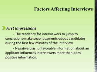 First Impressions
- The tendency for interviewers to jump to
conclusions-make snap judgments-about candidates
during the first few minutes of the interview.
- Negative bias: unfavorable information about an
applicant influences interviewers more than does
positive information.
 