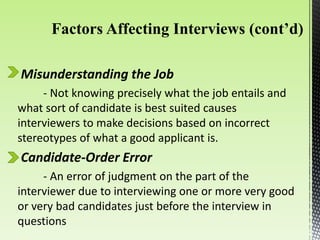 Misunderstanding the Job
- Not knowing precisely what the job entails and
what sort of candidate is best suited causes
interviewers to make decisions based on incorrect
stereotypes of what a good applicant is.
Candidate-Order Error
- An error of judgment on the part of the
interviewer due to interviewing one or more very good
or very bad candidates just before the interview in
questions
 