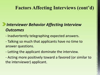 Interviewer Behavior Affecting Interview
Outcomes
- Inadvertently telegraphing expected answers.
- Talking so much that applicants have no time to
answer questions.
- Letting the applicant dominate the interview.
- Acting more positively toward a favored (or similar to
the interviewer) applicant.
 