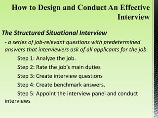 The Structured Situational Interview
- a series of job-relevant questions with predetermined
answers that interviewers ask of all applicants for the job.
Step 1: Analyze the job.
Step 2: Rate the job’s main duties
Step 3: Create interview questions
Step 4: Create benchmark answers.
Step 5: Appoint the interview panel and conduct
interviews
 