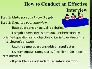 Step 1: Make sure you know the job
Step 2: Structure your interview
- Base questions on actual job duties.
- Use job knowledge, situational, or behaviorally
oriented questions and objective criteria to evaluate the
interviewee’s answers.
- Use the same questions with all candidates.
- Use descriptive rating scales (excellent, fair, poor) to
rate answers.
- If possible, use a standardized interview form.
 