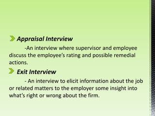 Appraisal Interview
-An interview where supervisor and employee
discuss the employee’s rating and possible remedial
actions.
Exit Interview
- An interview to elicit information about the job
or related matters to the employer some insight into
what’s right or wrong about the firm.
 