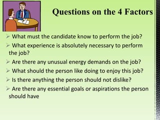  What must the candidate know to perform the job?
 What experience is absolutely necessary to perform
the job?
 Are there any unusual energy demands on the job?
 What should the person like doing to enjoy this job?
 Is there anything the person should not dislike?
 Are there any essential goals or aspirations the person
should have
 