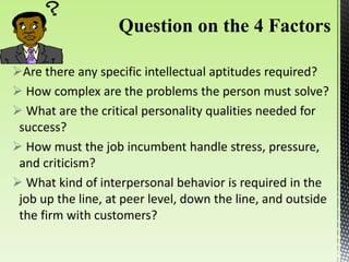 Are there any specific intellectual aptitudes required?
 How complex are the problems the person must solve?
 What are the critical personality qualities needed for
success?
 How must the job incumbent handle stress, pressure,
and criticism?
 What kind of interpersonal behavior is required in the
job up the line, at peer level, down the line, and outside
the firm with customers?
 