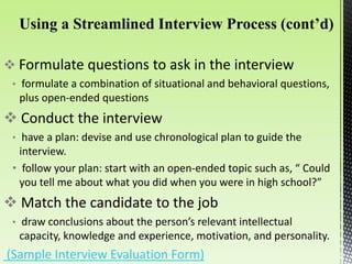  Formulate questions to ask in the interview
• formulate a combination of situational and behavioral questions,
plus open-ended questions
 Conduct the interview
• have a plan: devise and use chronological plan to guide the
interview.
• follow your plan: start with an open-ended topic such as, “ Could
you tell me about what you did when you were in high school?”
 Match the candidate to the job
• draw conclusions about the person’s relevant intellectual
capacity, knowledge and experience, motivation, and personality.
(Sample Interview Evaluation Form)
 