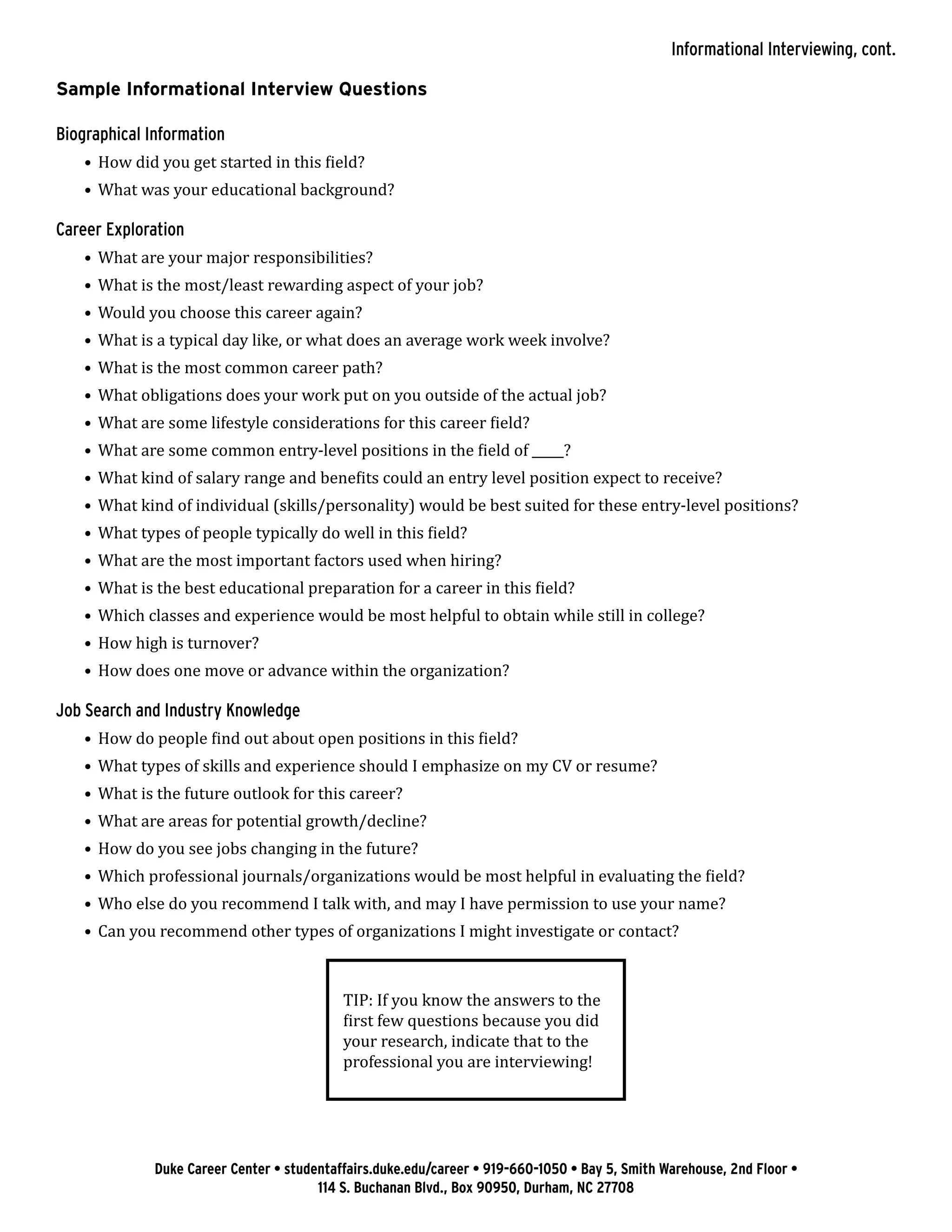 Sample Informational Interview Questions
Biographical Information
•	 How did you get started in this field?
•	 What was your educational background?
Career Exploration
•	 What are your major responsibilities?
•	 What is the most/least rewarding aspect of your job?
•	 Would you choose this career again?
•	 What is a typical day like, or what does an average work week involve?
•	 What is the most common career path?
•	 What obligations does your work put on you outside of the actual job?
•	 What are some lifestyle considerations for this career field?
•	 What are some common entry-level positions in the field of _____?
•	 What kind of salary range and benefits could an entry level position expect to receive?
•	 What kind of individual (skills/personality) would be best suited for these entry-level positions?
•	 What types of people typically do well in this field?
•	 What are the most important factors used when hiring?
•	 What is the best educational preparation for a career in this field?
•	 Which classes and experience would be most helpful to obtain while still in college?
•	 How high is turnover?
•	 How does one move or advance within the organization?
Job Search and Industry Knowledge
•	 How do people find out about open positions in this field?
•	 What types of skills and experience should I emphasize on my CV or resume?
•	 What is the future outlook for this career?
•	 What are areas for potential growth/decline?
•	 How do you see jobs changing in the future?
•	 Which professional journals/organizations would be most helpful in evaluating the field?
•	 Who else do you recommend I talk with, and may I have permission to use your name?
•	 Can you recommend other types of organizations I might investigate or contact?
TIP: If you know the answers to the
first few questions because you did
your research, indicate that to the
professional you are interviewing!
Duke Career Center • studentaffairs.duke.edu/career • 919-660-1050 • Bay 5, Smith Warehouse, 2nd Floor •
114 S. Buchanan Blvd., Box 90950, Durham, NC 27708
Informational Interviewing, cont.
 