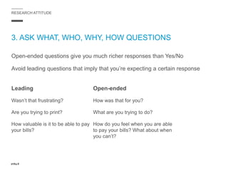RESEARCH ATTITUDE
3. ASK WHAT, WHO, WHY, HOW QUESTIONS
Open-ended questions give you much richer responses than Yes/No
Avoid leading questions that imply that you’re expecting a certain response
Leading
Wasn’t that frustrating?
Are you trying to print?
How valuable is it to be able to pay
your bills?
Open-ended
How was that for you?
What are you trying to do?
How do you feel when you are able
to pay your bills? What about when
you can’t?
 