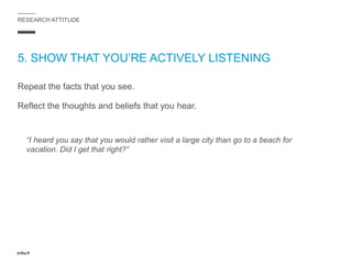 RESEARCH ATTITUDE
5. SHOW THAT YOU’RE ACTIVELY LISTENING
Repeat the facts that you see.
Reflect the thoughts and beliefs that you hear.
“I heard you say that you would rather visit a large city than go to a beach for
vacation. Did I get that right?”
 