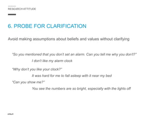RESEARCH ATTITUDE
6. PROBE FOR CLARIFICATION
Avoid making assumptions about beliefs and values without clarifying
“So you mentioned that you don’t set an alarm. Can you tell me why you don’t?”
I don’t like my alarm clock
“Why don’t you like your clock?”
It was hard for me to fall asleep with it near my bed
“Can you show me?”
You see the numbers are so bright, especially with the lights off
 