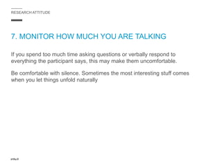 RESEARCH ATTITUDE
7. MONITOR HOW MUCH YOU ARE TALKING
If you spend too much time asking questions or verbally respond to
everything the participant says, this may make them uncomfortable.
Be comfortable with silence. Sometimes the most interesting stuff comes
when you let things unfold naturally
 