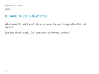 RESEARCH ATTITUDE
8. HAVE THEM SHOW YOU
When possible, ask them to show you what they are doing, rather than talk
about it.
Don’t be afraid to ask, “Can you show me how you do that?”
 