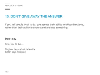 RESEARCH ATTITUDE
10. DON’T GIVE AWAY THE ANSWER
If you tell people what to do, you assess their ability to follow directions,
rather than their ability to understand and use something.
Don’t say
First, you do this…
Register the product (when the
button says Register)
 