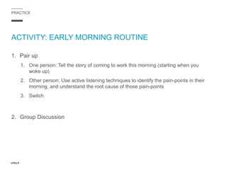 PRACTICE
ACTIVITY: EARLY MORNING ROUTINE
1. Pair up
1. One person: Tell the story of coming to work this morning (starting when you
woke up)
2. Other person: Use active listening techniques to identify the pain-points in their
morning, and understand the root cause of those pain-points
3. Switch
2. Group Discussion
 