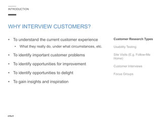 INTRODUCTION
• To understand the current customer experience
• What they really do, under what circumstances, etc.
• To identify important customer problems
• To identify opportunities for improvement
• To identify opportunities to delight
• To gain insights and inspiration
WHY INTERVIEW CUSTOMERS?
Customer Research Types
Usability Testing
Site Visits (E.g. Follow-Me
Home)
Customer Interviews
Focus Groups
 