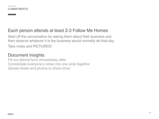 Each person attends at least 2-3 Follow Me Homes
Start off the conversation by asking them about their business and
then observe whatever it is the business would normally do that day
Take notes and PICTURES!
Document insights
Fill out debrief form immediately after
Consolidate everyone’s notes into one slide together
Upload slides and photos to share drive
21
COMMITMENTS
 