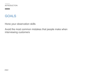 INTRODUCTION
Hone your observation skills
Avoid the most common mistakes that people make when
interviewing customers
GOALS
 