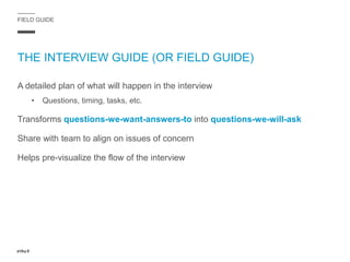 FIELD GUIDE
THE INTERVIEW GUIDE (OR FIELD GUIDE)
A detailed plan of what will happen in the interview
• Questions, timing, tasks, etc.
Transforms questions-we-want-answers-to into questions-we-will-ask
Share with team to align on issues of concern
Helps pre-visualize the flow of the interview
 