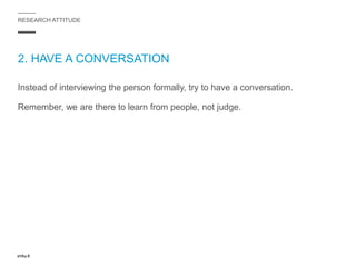 RESEARCH ATTITUDE
2. HAVE A CONVERSATION
Instead of interviewing the person formally, try to have a conversation.
Remember, we are there to learn from people, not judge.
 