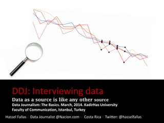 DDJ: Interviewing data
Data as a source is like any other source
Data Journalism: The Basics. March, 2014. KadirHas University
Faculty of Communication, Istanbul, Turkey
Hassel Fallas – Data Journalist @Nacion.com – Costa Rica – Twitter: @hasselfallas
 