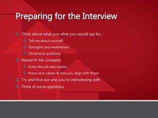 Preparing for the Interview
 Think about what you what you would say for…
 Tell me about yourself
 Strengths and weaknesses
 Situational questions
 Research the company
 Know the job description
 Know core values & how you align with those
 Try and find out who you’re interviewing with
 Think of some questions
 