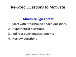 Re-word Questions to Motivate
Minimize Ego Threat
1. Start with broad/open ended questions
2. Hypothetical questions
3. Indirect questions/statements
4. Narrow questions
July 2016 ©The Business Intelligence Source
 