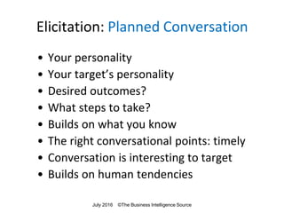 Elicitation: Planned Conversation
• Your personality
• Your target’s personality
• Desired outcomes?
• What steps to take?
• Builds on what you know
• The right conversational points: timely
• Conversation is interesting to target
• Builds on human tendencies
July 2016 ©The Business Intelligence Source
 
