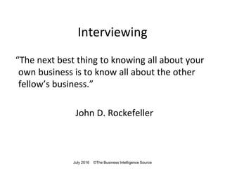 Interviewing
“The next best thing to knowing all about your
own business is to know all about the other
fellow’s business.”
John D. Rockefeller
July 2016 ©The Business Intelligence Source
 