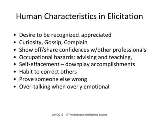 Human Characteristics in Elicitation
• Desire to be recognized, appreciated
• Curiosity, Gossip, Complain
• Show off/share confidences w/other professionals
• Occupational hazards: advising and teaching,
• Self-effacement – downplay accomplishments
• Habit to correct others
• Prove someone else wrong
• Over-talking when overly emotional
July 2016 ©The Business Intelligence Source
 