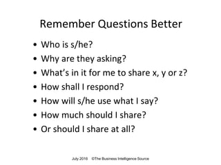 Remember Questions Better
• Who is s/he?
• Why are they asking?
• What’s in it for me to share x, y or z?
• How shall I respond?
• How will s/he use what I say?
• How much should I share?
• Or should I share at all?
July 2016 ©The Business Intelligence Source
 