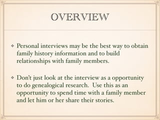 OVERVIEW 
Personal interviews may be the best way to obtain 
family history information and to build 
relationships with family members.! 
! 
Don’t just look at the interview as a opportunity 
to do genealogical research. Use this as an 
opportunity to spend time with a family member 
and let him or her share their stories. 
 