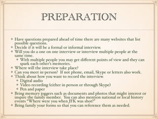 PREPARATION 
Have questions prepared ahead of time there are many websites that list 
possible questions.! 
Decide if it will be a formal or informal interview.! 
Will you do a one on one interview or interview multiple people at the 
same time.! 
With multiple people you may get different points of view and they can 
spark each other’s memories.! 
Where will the interview take place?! 
Can you meet in-person? If not phone, email, Skype or letters also work.! 
Think about how you want to record the interview.! 
Digital audio! 
Video recording (either in person or through Skype)! 
Pen and paper! 
Bring memory joggers such as documents and photos that might interest or 
inspire the family member. You can also mention national or local history 
events “Where were you when JFK was shot?”! 
Bring family your forms so that you can reference them as needed. 
 