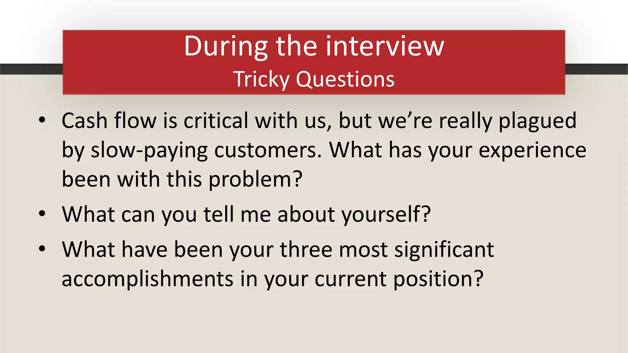 During the interview
                    Tricky Questions
• Cash flow is critical with us, but we’re really plagued
  by slow-paying customers. What has your experience
  been with this problem?
• What can you tell me about yourself?
• What have been your three most significant
  accomplishments in your current position?
 
