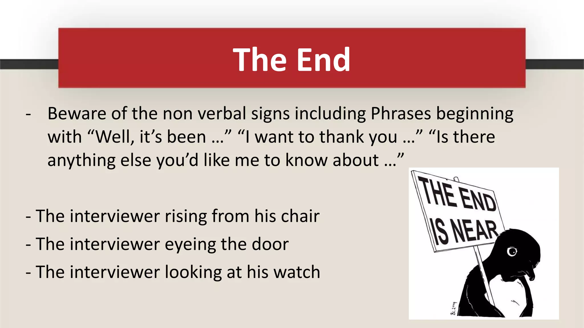 The End
- Beware of the non verbal signs including Phrases beginning
  with “Well, it’s been …” “I want to thank you …” “Is there
  anything else you’d like me to know about …”

- The interviewer rising from his chair
- The interviewer eyeing the door
- The interviewer looking at his watch
 