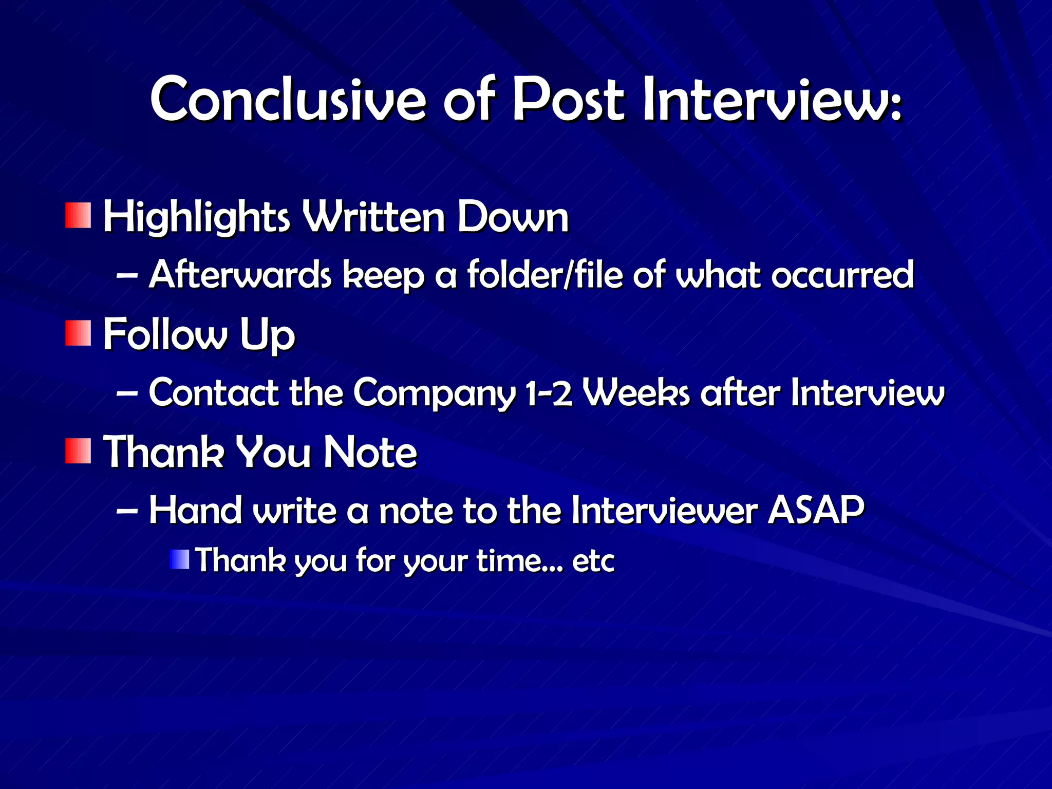 Conclusive of Post Interview: Highlights Written Down Afterwards keep a folder/file of what occurred Follow Up Contact the Company 1-2 Weeks after Interview Thank You Note Hand write a note to the Interviewer ASAP Thank you for your time… etc  