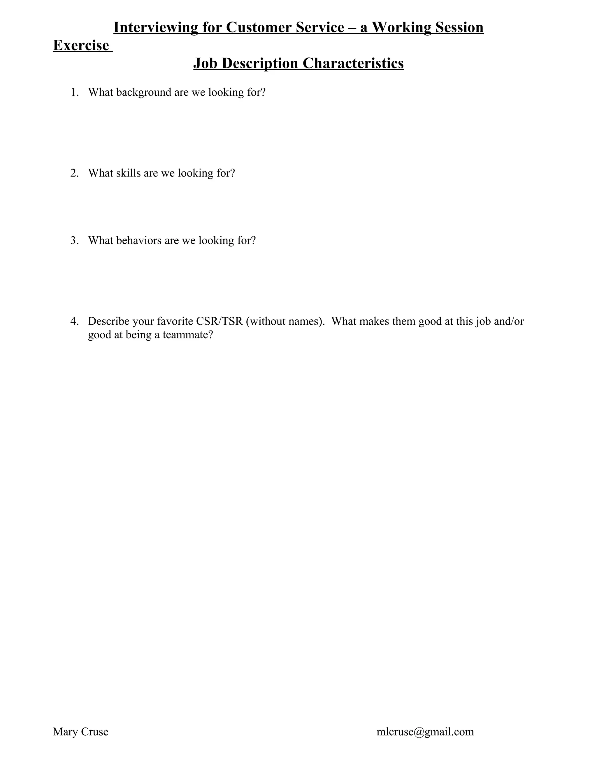 Interviewing for Customer Service – a Working Session
Exercise
                            Job Description Characteristics
   1. What background are we looking for?




   2. What skills are we looking for?




   3. What behaviors are we looking for?




   4. Describe your favorite CSR/TSR (without names). What makes them good at this job and/or
      good at being a teammate?




Mary Cruse                                                     mlcruse@gmail.com
 