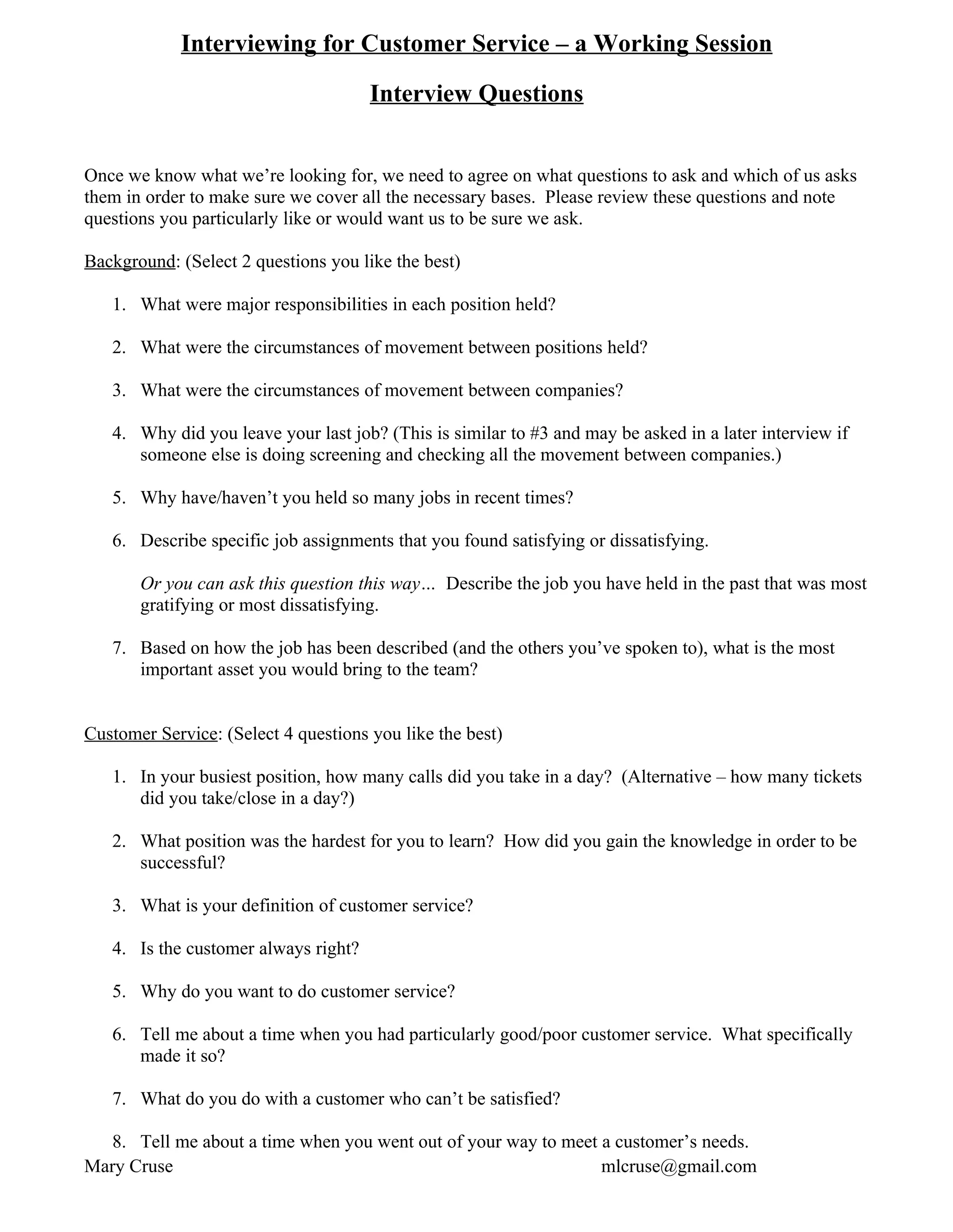 Interviewing for Customer Service – a Working Session

                                      Interview Questions


Once we know what we’re looking for, we need to agree on what questions to ask and which of us asks
them in order to make sure we cover all the necessary bases. Please review these questions and note
questions you particularly like or would want us to be sure we ask.

Background: (Select 2 questions you like the best)

   1. What were major responsibilities in each position held?

   2. What were the circumstances of movement between positions held?

   3. What were the circumstances of movement between companies?

   4. Why did you leave your last job? (This is similar to #3 and may be asked in a later interview if
      someone else is doing screening and checking all the movement between companies.)

   5. Why have/haven’t you held so many jobs in recent times?

   6. Describe specific job assignments that you found satisfying or dissatisfying.

       Or you can ask this question this way… Describe the job you have held in the past that was most
       gratifying or most dissatisfying.

   7. Based on how the job has been described (and the others you’ve spoken to), what is the most
      important asset you would bring to the team?


Customer Service: (Select 4 questions you like the best)

   1. In your busiest position, how many calls did you take in a day? (Alternative – how many tickets
      did you take/close in a day?)

   2. What position was the hardest for you to learn? How did you gain the knowledge in order to be
      successful?

   3. What is your definition of customer service?

   4. Is the customer always right?

   5. Why do you want to do customer service?

   6. Tell me about a time when you had particularly good/poor customer service. What specifically
      made it so?

   7. What do you do with a customer who can’t be satisfied?

  8. Tell me about a time when you went out of your way to meet a customer’s needs.
Mary Cruse                                                      mlcruse@gmail.com
 