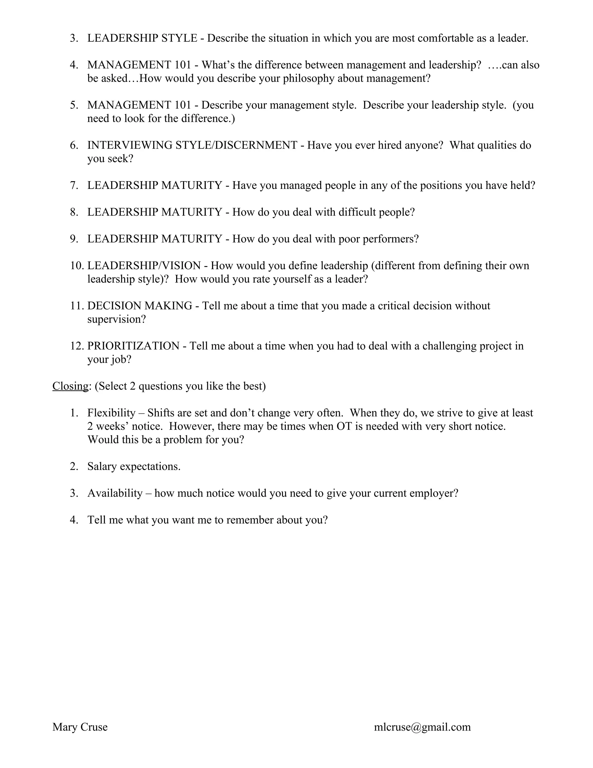 3. LEADERSHIP STYLE - Describe the situation in which you are most comfortable as a leader.

   4. MANAGEMENT 101 - What’s the difference between management and leadership? ….can also
      be asked…How would you describe your philosophy about management?

   5. MANAGEMENT 101 - Describe your management style. Describe your leadership style. (you
      need to look for the difference.)

   6. INTERVIEWING STYLE/DISCERNMENT - Have you ever hired anyone? What qualities do
      you seek?

   7. LEADERSHIP MATURITY - Have you managed people in any of the positions you have held?

   8. LEADERSHIP MATURITY - How do you deal with difficult people?

   9. LEADERSHIP MATURITY - How do you deal with poor performers?

   10. LEADERSHIP/VISION - How would you define leadership (different from defining their own
       leadership style)? How would you rate yourself as a leader?

   11. DECISION MAKING - Tell me about a time that you made a critical decision without
       supervision?

   12. PRIORITIZATION - Tell me about a time when you had to deal with a challenging project in
       your job?

Closing: (Select 2 questions you like the best)

   1. Flexibility – Shifts are set and don’t change very often. When they do, we strive to give at least
      2 weeks’ notice. However, there may be times when OT is needed with very short notice.
      Would this be a problem for you?

   2. Salary expectations.

   3. Availability – how much notice would you need to give your current employer?

   4. Tell me what you want me to remember about you?




Mary Cruse                                                           mlcruse@gmail.com
 