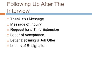 Following Up After The
Interview
 Thank You Message
 Message of Inquiry
 Request for a Time Extension
 Letter of Acceptance
 Letter Declining a Job Offer
 Letters of Resignation
 